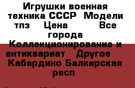 Игрушки,военная техника СССР. Модели тпз  › Цена ­ 400 - Все города Коллекционирование и антиквариат » Другое   . Кабардино-Балкарская респ.